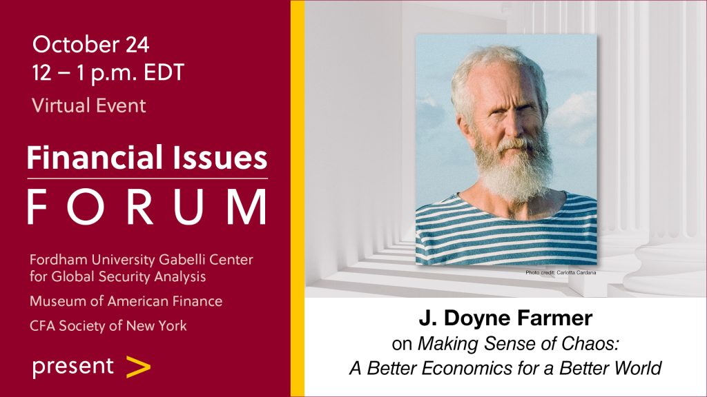 Financial Issues Forum presents J. Doyne Farmer on "Making Sense of Chaos: A Better Economics for a Better World" Thursday, October 24 • 12 – 1 p.m. (EDT) Virtual Event